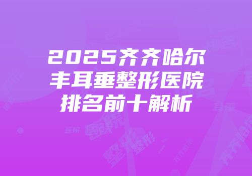 2025齐齐哈尔丰耳垂整形医院排名前十解析