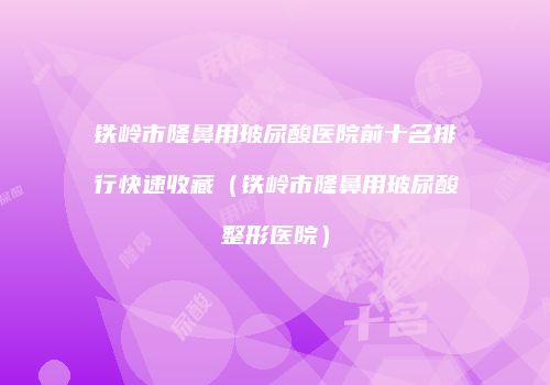 铁岭市隆鼻用玻尿酸医院前十名排行快速收藏（铁岭市隆鼻用玻尿酸整形医院）