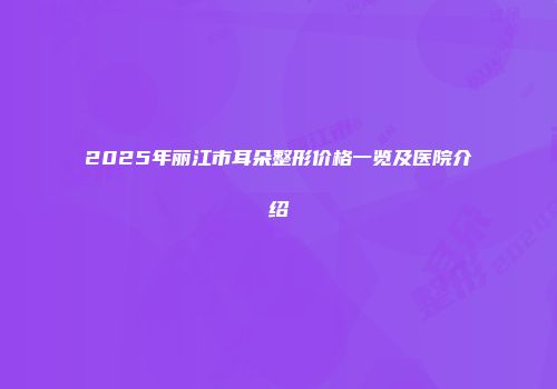 2025年丽江市耳朵整形价格一览及医院介绍