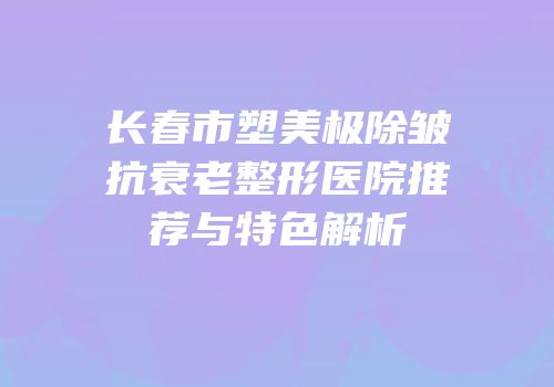 长春市塑美极除皱抗衰老整形医院推荐与特色解析