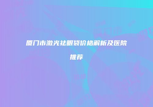 厦门市激光祛眼袋价格解析及医院推荐
