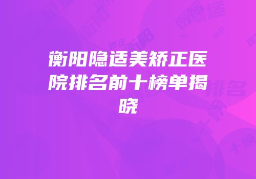 衡阳隐适美矫正医院排名前十榜单揭晓