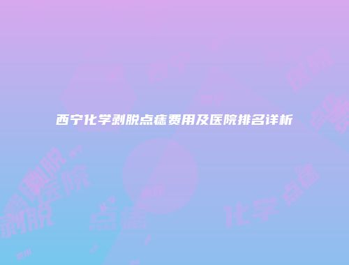 西宁化学剥脱点痣费用及医院排名详析
