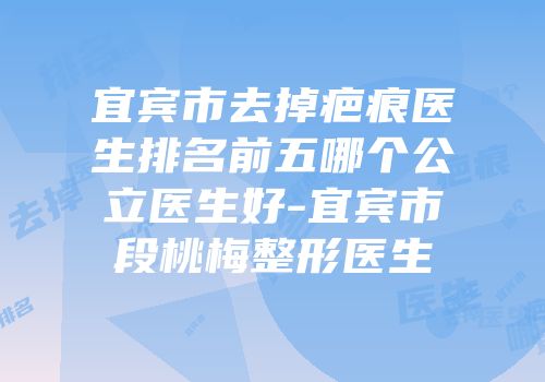 宜宾市去掉疤痕医生排名前五哪个公立医生好-宜宾市段桃梅整形医生