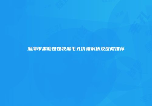 湘潭市黑脸娃娃收缩毛孔价格解析及医院推荐