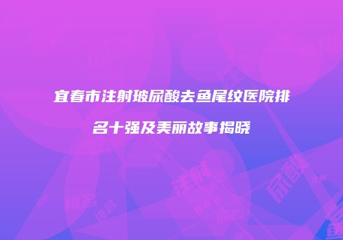 宜春市注射玻尿酸去鱼尾纹医院排名十强及美丽故事揭晓
