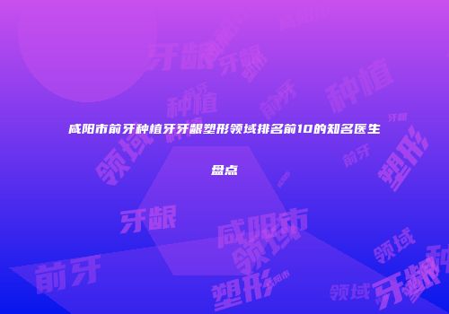 咸阳市前牙种植牙牙龈塑形领域排名前10的知名医生盘点