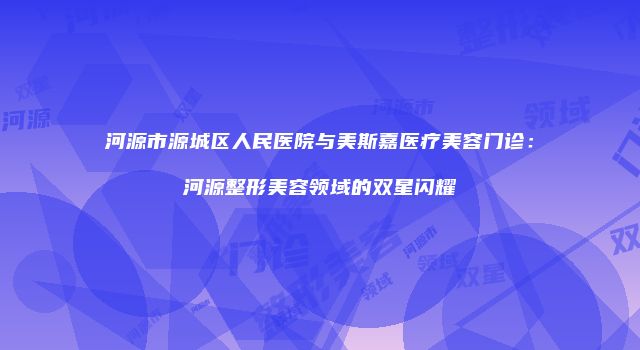 河源市源城区人民医院与美斯嘉医疗美容门诊：河源整形美容领域的双星闪耀