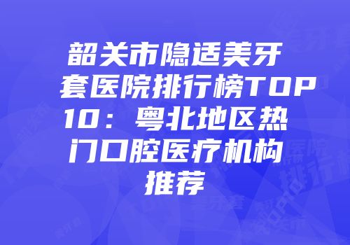 韶关市隐适美牙套医院排行榜TOP10：粤北地区热门口腔医疗机构推荐