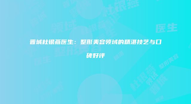 晋城杜银燕医生：整形美容领域的精湛技艺与口碑好评