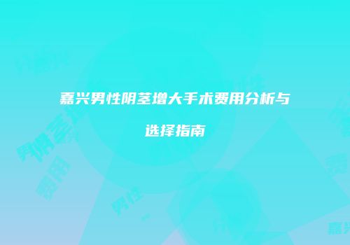 嘉兴男性阴茎增大手术费用分析与选择指南