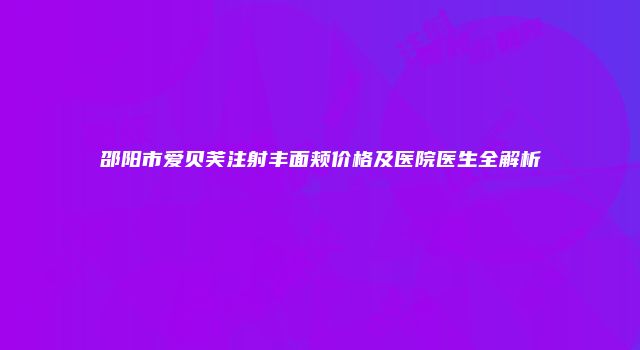 邵阳市爱贝芙注射丰面颊价格及医院医生全解析