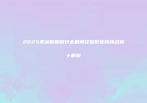 2025芜湖射频微针去眉间纹整形医院排名前十解析