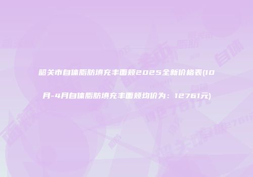 韶关市自体脂肪填充丰面颊2025全新价格表(10月-4月自体脂肪填充丰面颊均价为：12761元)