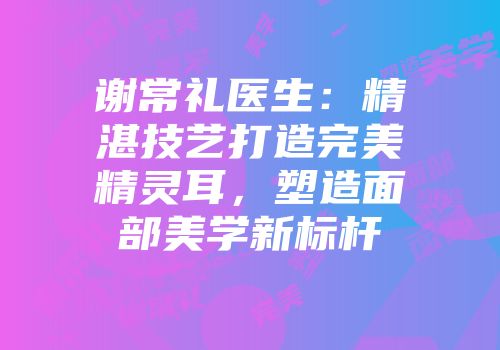 谢常礼医生：精湛技艺打造完美精灵耳，塑造面部美学新标杆