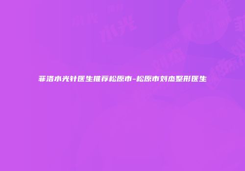 菲洛水光针医生推荐松原市-松原市刘杰整形医生