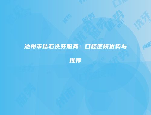 池州市结石洗牙服务：口腔医院优势与推荐