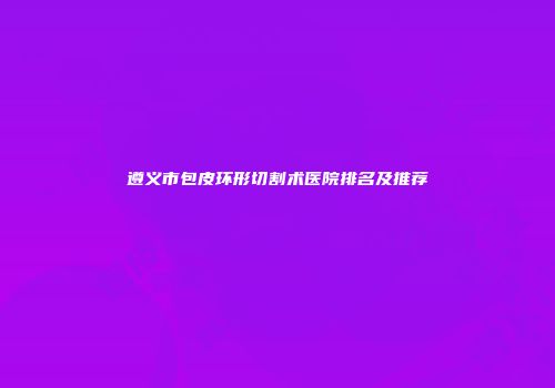 遵义市包皮环形切割术医院排名及推荐