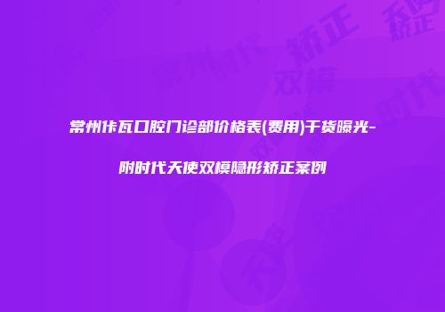 常州佧瓦口腔门诊部价格表(费用)干货曝光-附时代天使双模隐形矫正案例