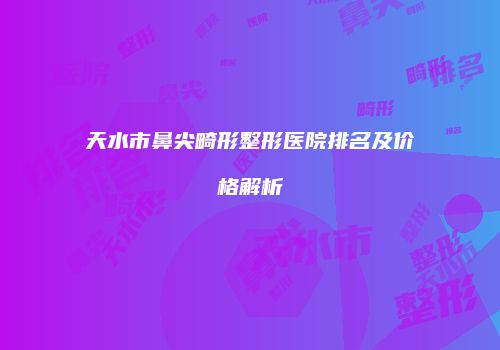天水市鼻尖畸形整形医院排名及价格解析