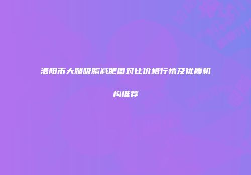洛阳市大腿吸脂减肥图对比价格行情及优质机构推荐