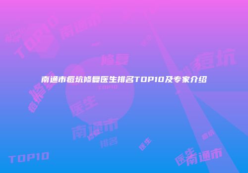 南通市痘坑修复医生排名TOP10及专家介绍