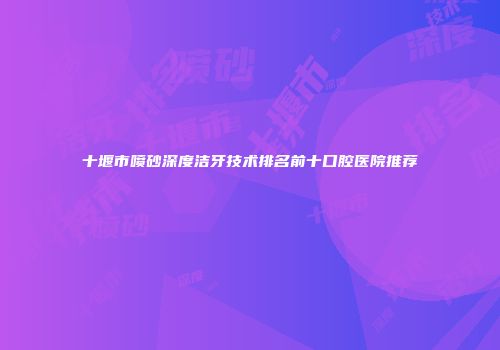 十堰市喷砂深度洁牙技术排名前十口腔医院推荐