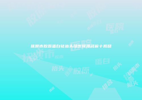 抚顺市胶原蛋白祛抬头纹医院排名前十揭晓