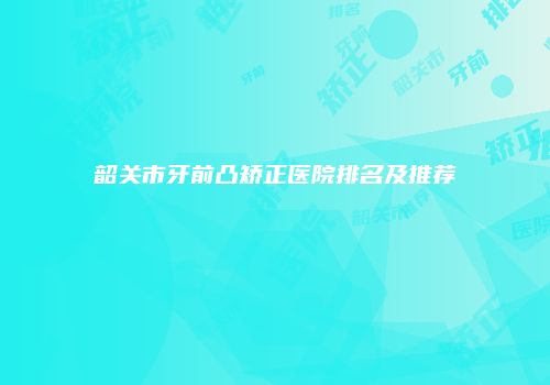 韶关市牙前凸矫正医院排名及推荐