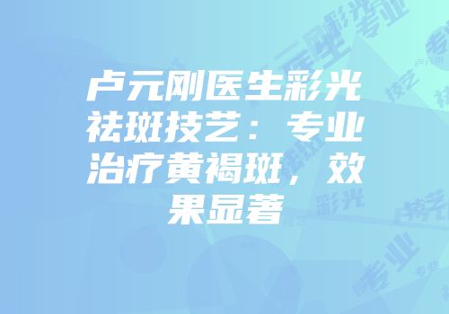 卢元刚医生彩光祛斑技艺：专业治疗黄褐斑，效果显著