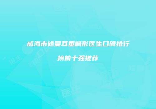威海市修复耳垂畸形医生口碑排行榜前十强推荐