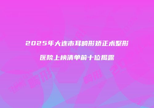 2025年大连市耳畸形矫正术整形医院上榜清单前十位揭露
