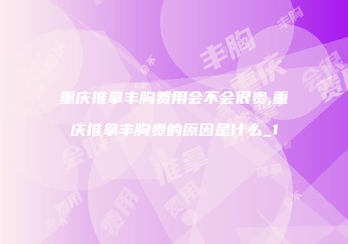 重庆推拿丰胸费用会不会很贵,重庆推拿丰胸贵的原因是什么_1