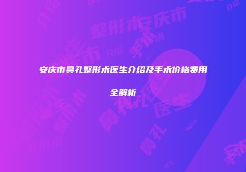 安庆市鼻孔整形术医生介绍及手术价格费用全解析