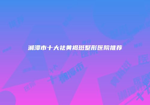 湘潭市十大祛黄褐斑整形医院推荐