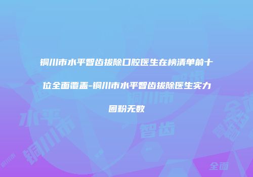 铜川市水平智齿拔除口腔医生在榜清单前十位全面覆盖-铜川市水平智齿拔除医生实力圈粉无数