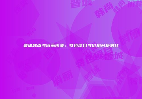 晋城韩尚与俏丽医美：特色项目与价格分析对比