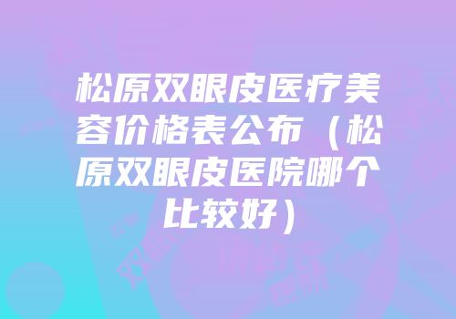 松原双眼皮医疗美容价格表公布（松原双眼皮医院哪个比较好）