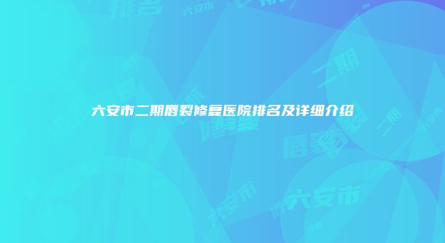六安市二期唇裂修复医院排名及详细介绍