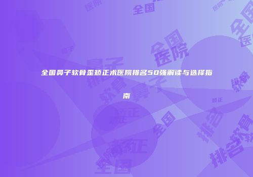 全国鼻子软骨歪矫正术医院排名50强解读与选择指南