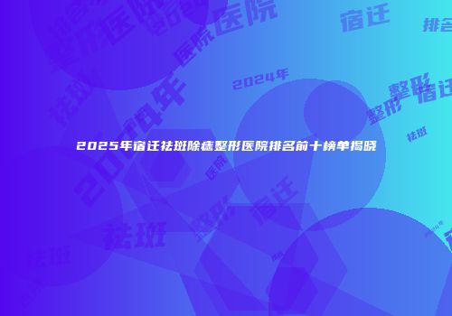2025年宿迁祛斑除痣整形医院排名前十榜单揭晓