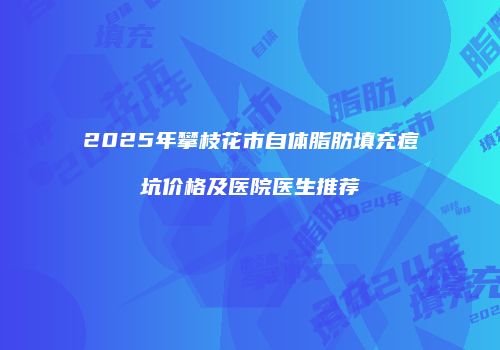 2025年攀枝花市自体脂肪填充痘坑价格及医院医生推荐
