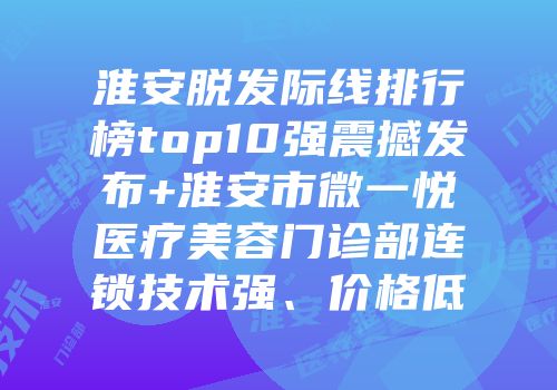 淮安脱发际线排行榜top10强震撼发布+淮安市微一悦医疗美容门诊部连锁技术强、价格低