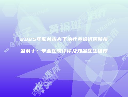 2025年邢台市光子治疗黄褐斑医院排名前十：专业医院详评及知名医生推荐