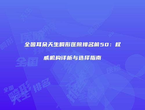 全国耳朵天生畸形医院排名前50：权威机构详析与选择指南