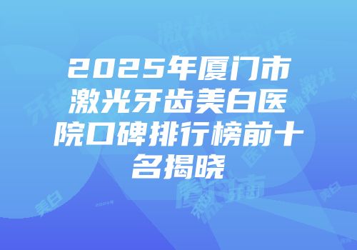 2025年厦门市激光牙齿美白医院口碑排行榜前十名揭晓