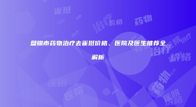 盘锦市药物治疗去雀斑价格、医院及医生推荐全解析