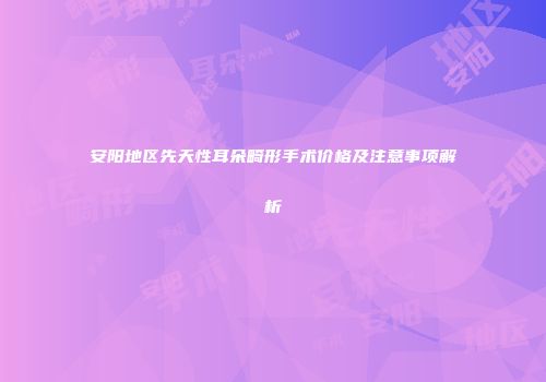 安阳地区先天性耳朵畸形手术价格及注意事项解析