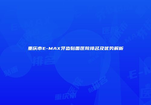 重庆市E-MAX牙齿贴面医院排名及优势解析