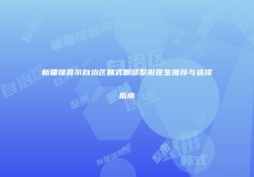 新疆维吾尔自治区韩式眼部整形医生推荐与选择指南